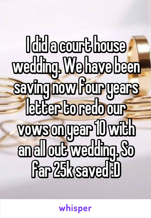 I did a court house wedding. We have been saving now four years letter to redo our vows on year 10 with an all out wedding. So far 25k saved :D