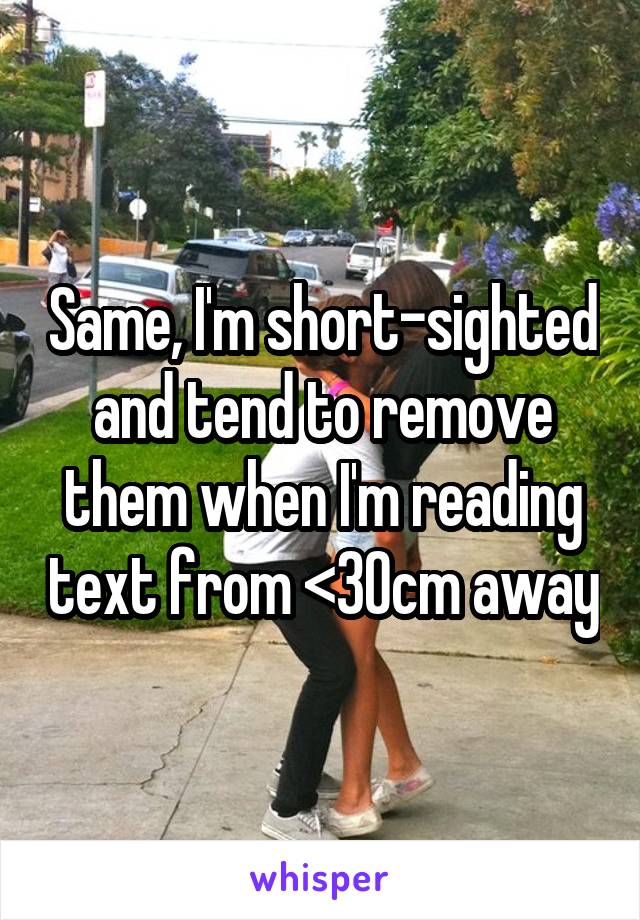 Same, I'm short-sighted and tend to remove them when I'm reading text from <30cm away