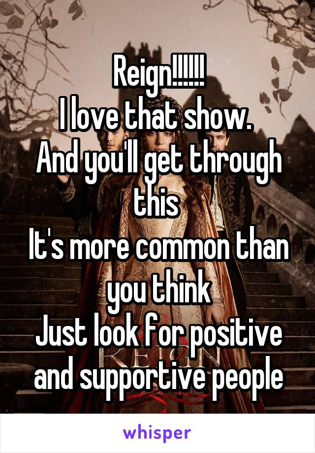 Reign!!!!!!
I love that show. 
And you'll get through this 
It's more common than you think
Just look for positive and supportive people