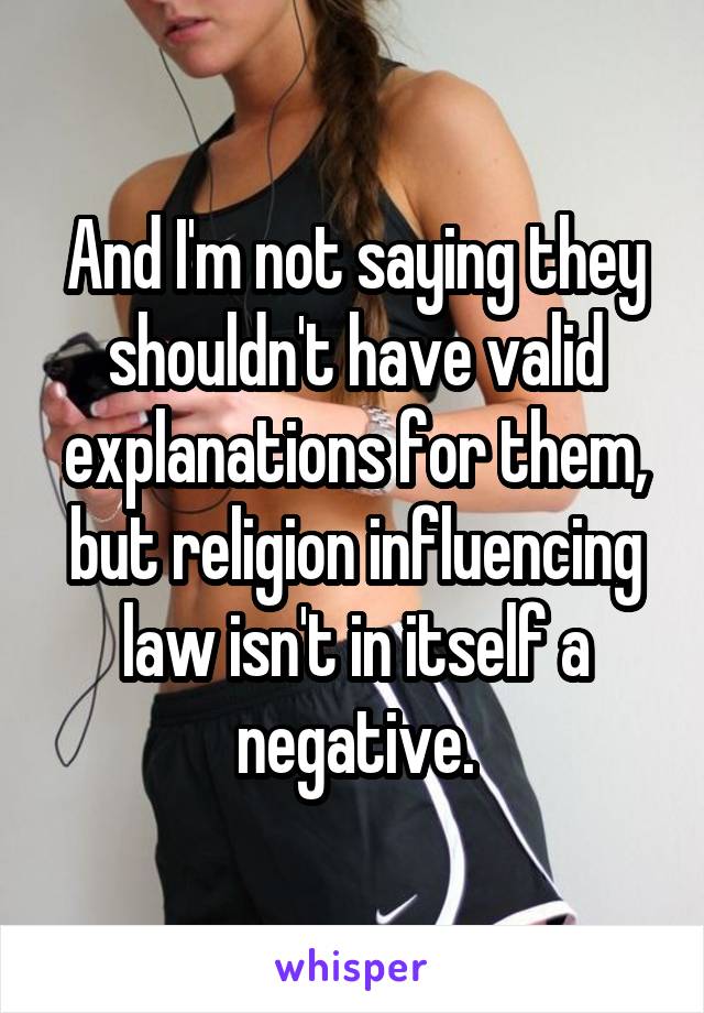 And I'm not saying they shouldn't have valid explanations for them, but religion influencing law isn't in itself a negative.