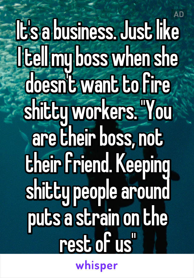 It's a business. Just like I tell my boss when she doesn't want to fire shitty workers. "You are their boss, not their friend. Keeping shitty people around puts a strain on the rest of us"
