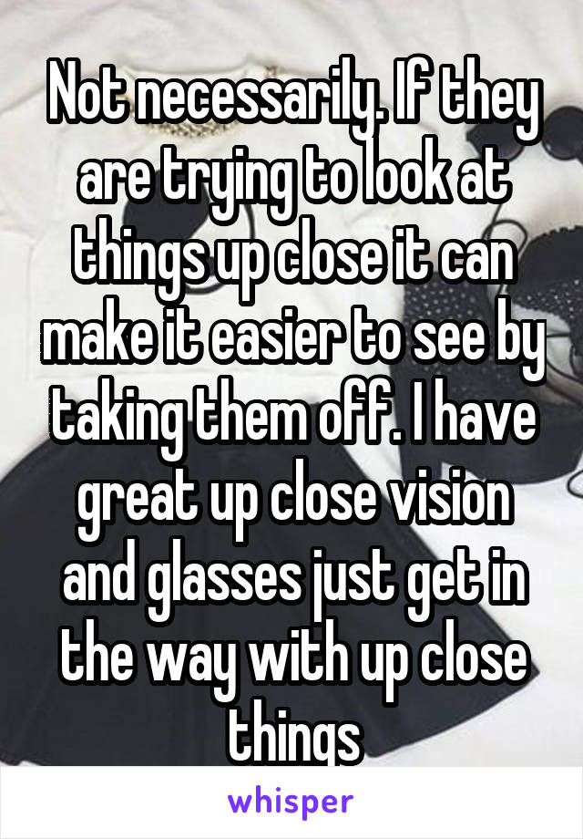 Not necessarily. If they are trying to look at things up close it can make it easier to see by taking them off. I have great up close vision and glasses just get in the way with up close things