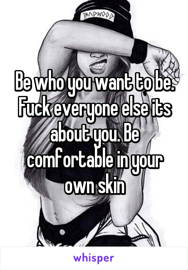 Be who you want to be. Fuck everyone else its about you. Be comfortable in your own skin