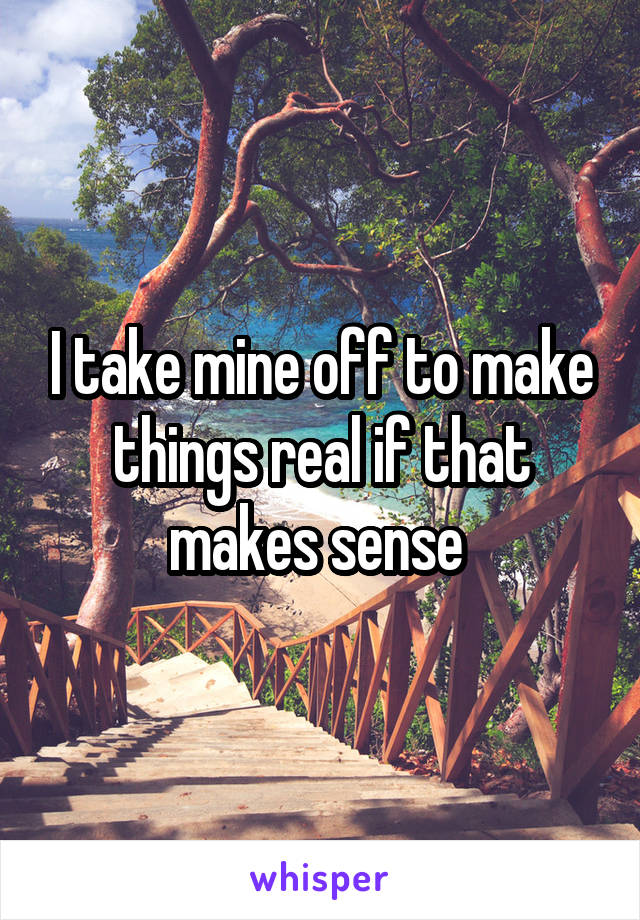 I take mine off to make things real if that makes sense 