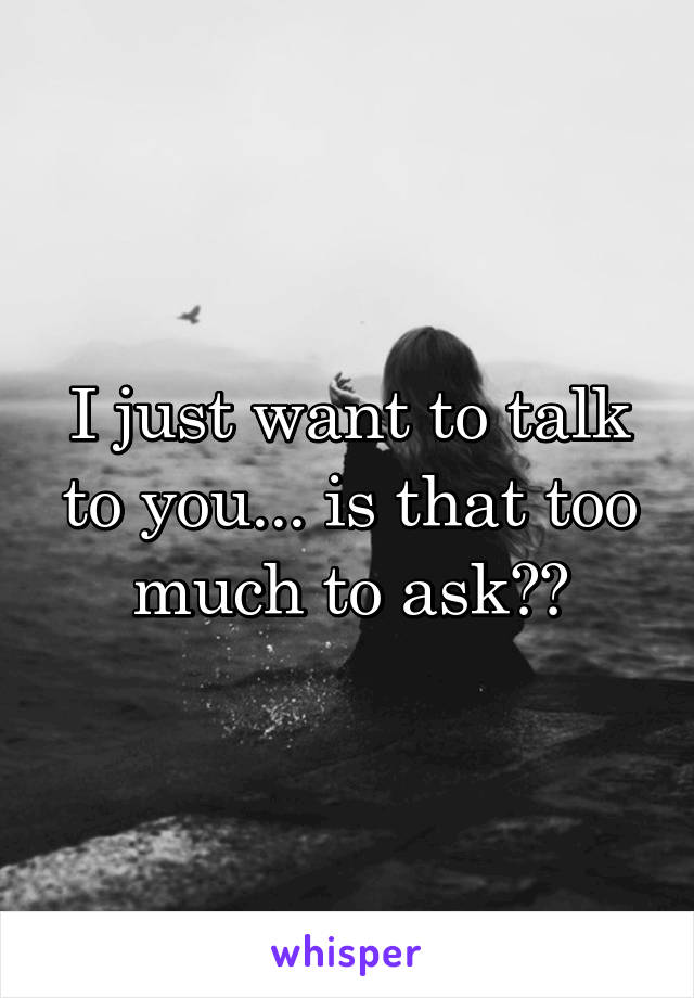 I just want to talk to you... is that too much to ask??