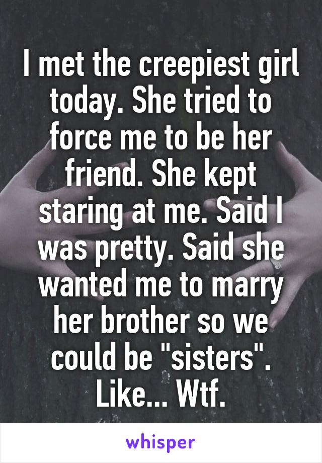 I met the creepiest girl today. She tried to force me to be her friend. She kept staring at me. Said I was pretty. Said she wanted me to marry her brother so we could be "sisters". Like... Wtf.