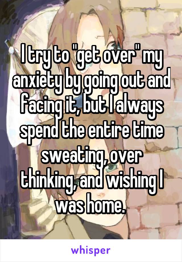 I try to "get over" my anxiety by going out and facing it, but I always spend the entire time sweating, over thinking, and wishing I was home. 