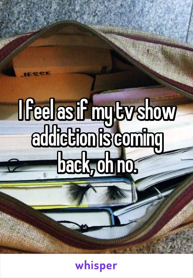 I feel as if my tv show addiction is coming back, oh no.