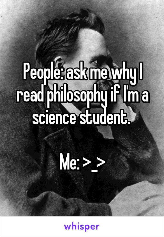 People: ask me why I read philosophy if I'm a science student. 

Me: >_>