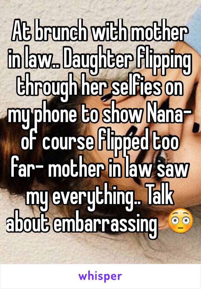 At brunch with mother in law.. Daughter flipping through her selfies on my phone to show Nana- of course flipped too far- mother in law saw my everything.. Talk about embarrassing  😳