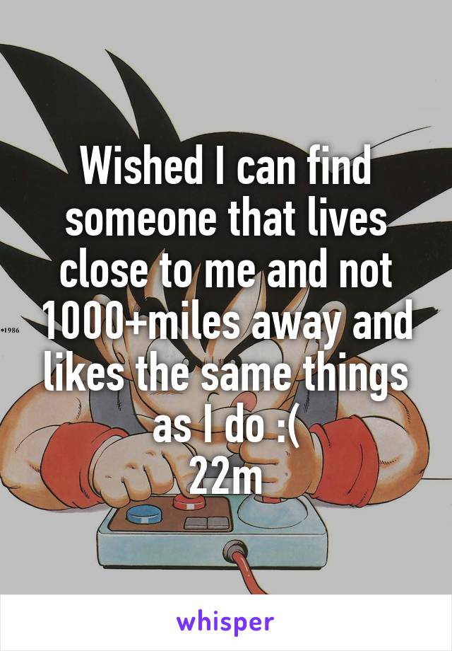 Wished I can find someone that lives close to me and not 1000+miles away and likes the same things as I do :(
22m