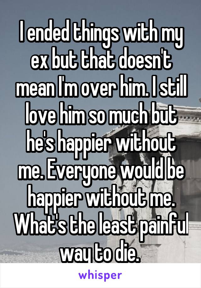 I ended things with my ex but that doesn't mean I'm over him. I still love him so much but he's happier without me. Everyone would be happier without me. What's the least painful way to die. 