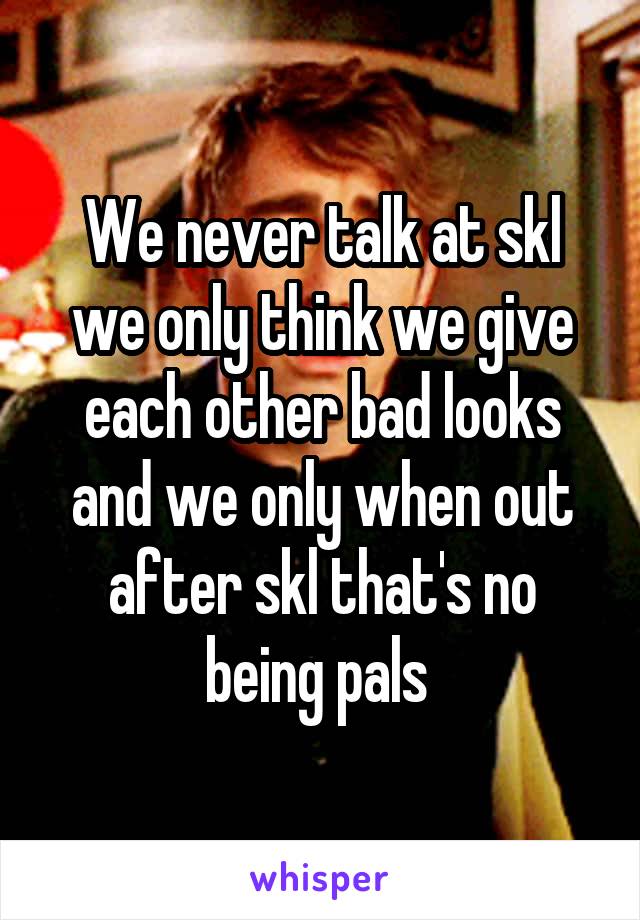 We never talk at skl we only think we give each other bad looks and we only when out after skl that's no being pals 