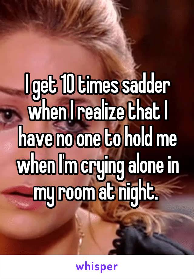 I get 10 times sadder when I realize that I have no one to hold me when I'm crying alone in my room at night. 