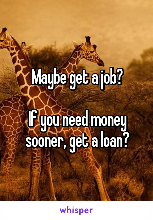 Maybe get a job?

If you need money sooner, get a loan?