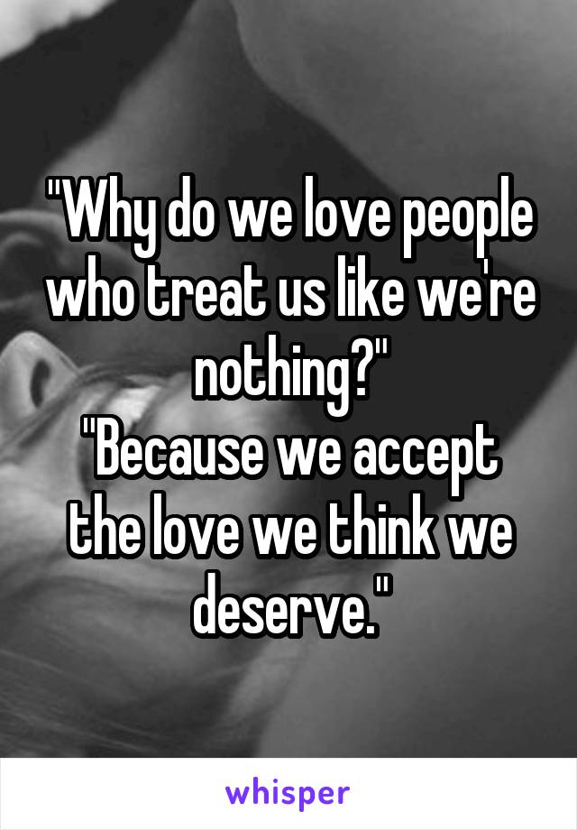 "Why do we love people who treat us like we're nothing?"
"Because we accept the love we think we deserve."
