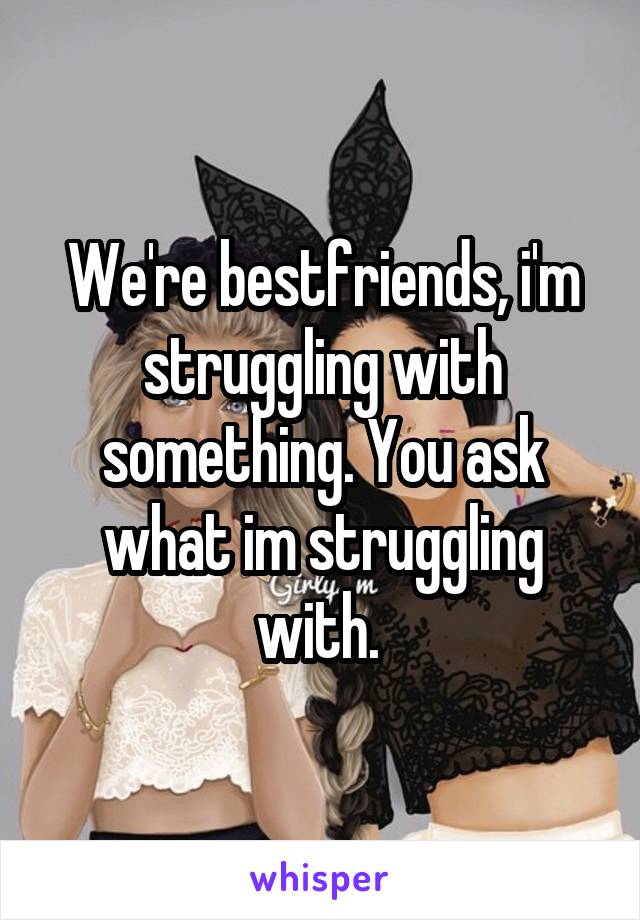 We're bestfriends, i'm struggling with something. You ask what im struggling with. 