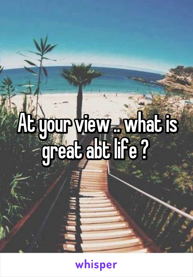 At your view .. what is great abt life ? 