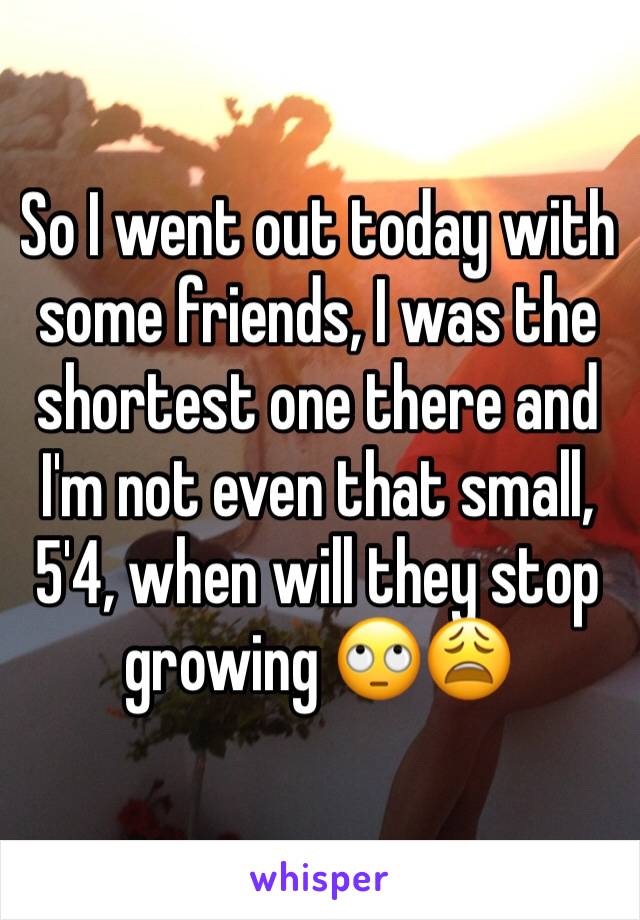 So I went out today with some friends, I was the shortest one there and I'm not even that small, 5'4, when will they stop growing 🙄😩