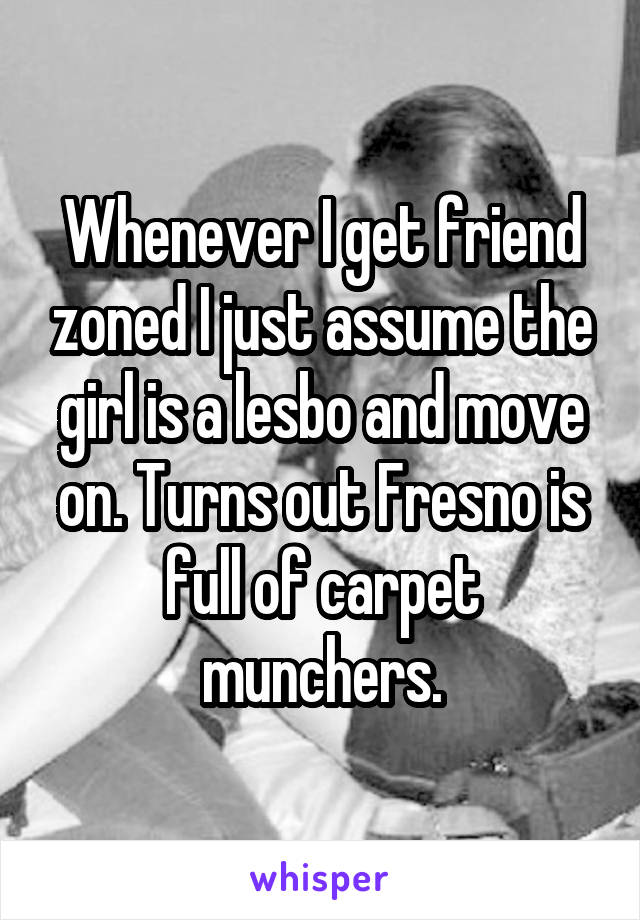 Whenever I get friend zoned I just assume the girl is a lesbo and move on. Turns out Fresno is full of carpet munchers.