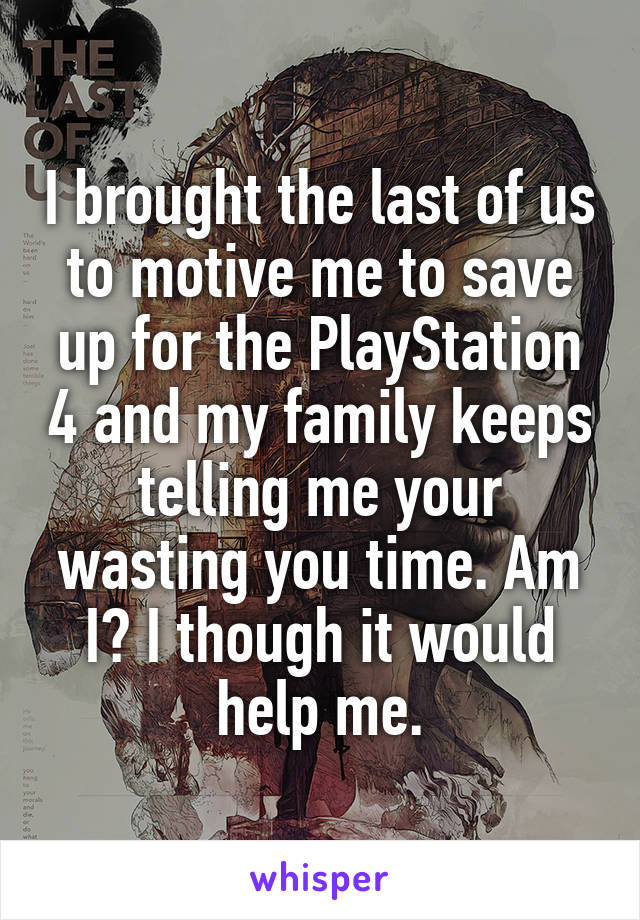 I brought the last of us to motive me to save up for the PlayStation 4 and my family keeps telling me your wasting you time. Am I? I though it would help me.