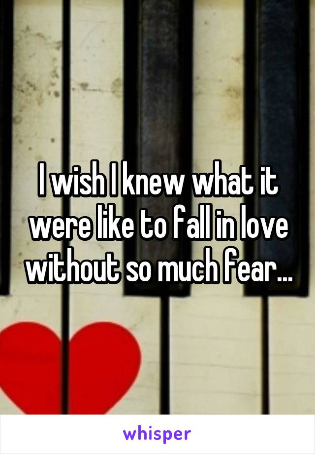 I wish I knew what it were like to fall in love without so much fear...