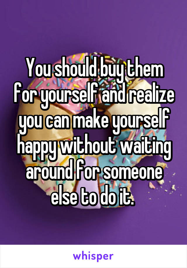 You should buy them for yourself and realize you can make yourself happy without waiting around for someone else to do it. 