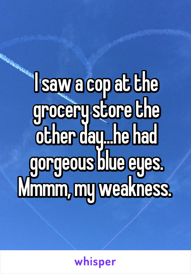 I saw a cop at the grocery store the other day...he had gorgeous blue eyes. Mmmm, my weakness. 