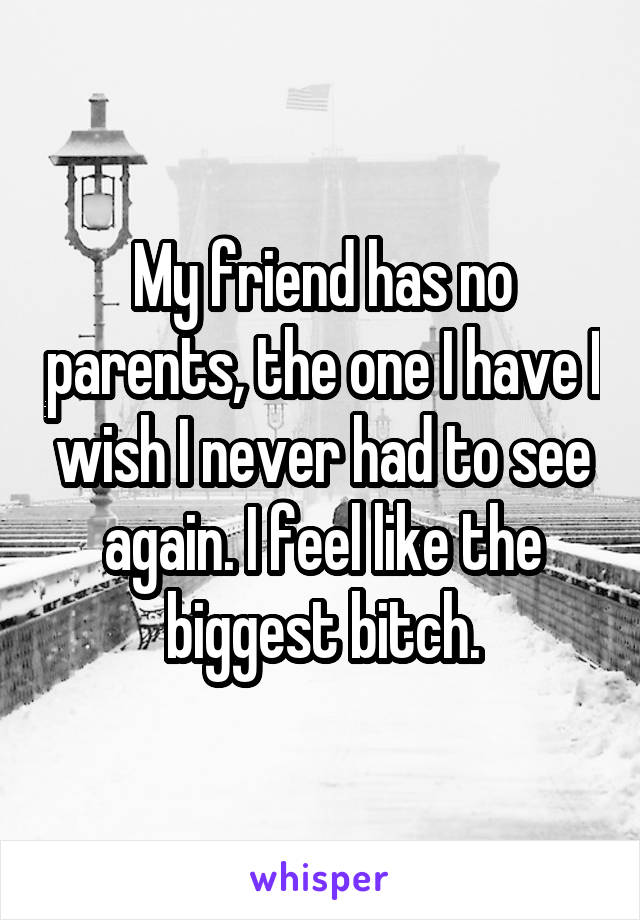 My friend has no parents, the one I have I wish I never had to see again. I feel like the biggest bitch.