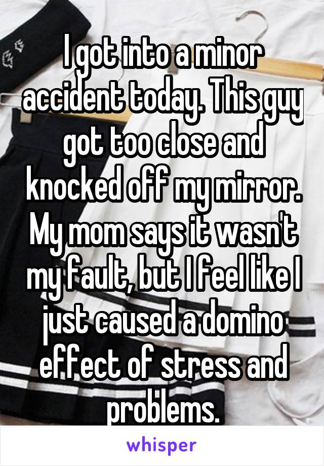 I got into a minor accident today. This guy got too close and knocked off my mirror. My mom says it wasn't my fault, but I feel like I just caused a domino effect of stress and problems.
