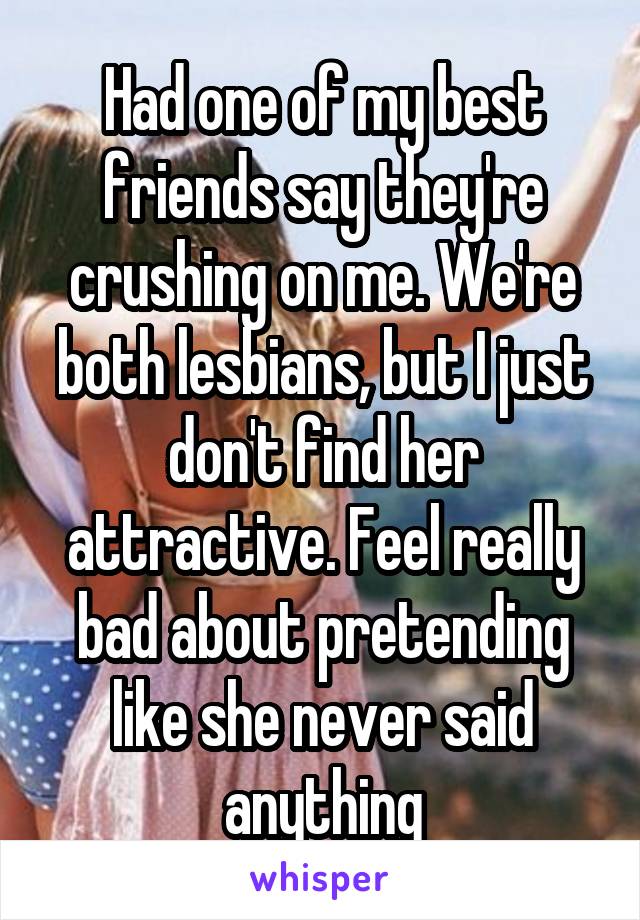 Had one of my best friends say they're crushing on me. We're both lesbians, but I just don't find her attractive. Feel really bad about pretending like she never said anything