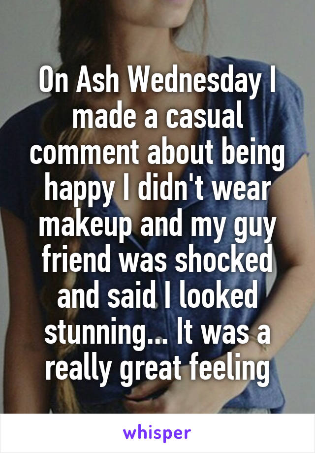 On Ash Wednesday I made a casual comment about being happy I didn't wear makeup and my guy friend was shocked and said I looked stunning... It was a really great feeling