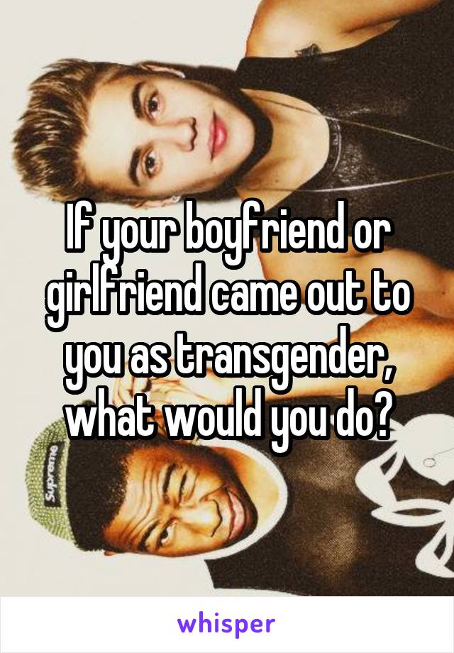 If your boyfriend or girlfriend came out to you as transgender, what would you do?