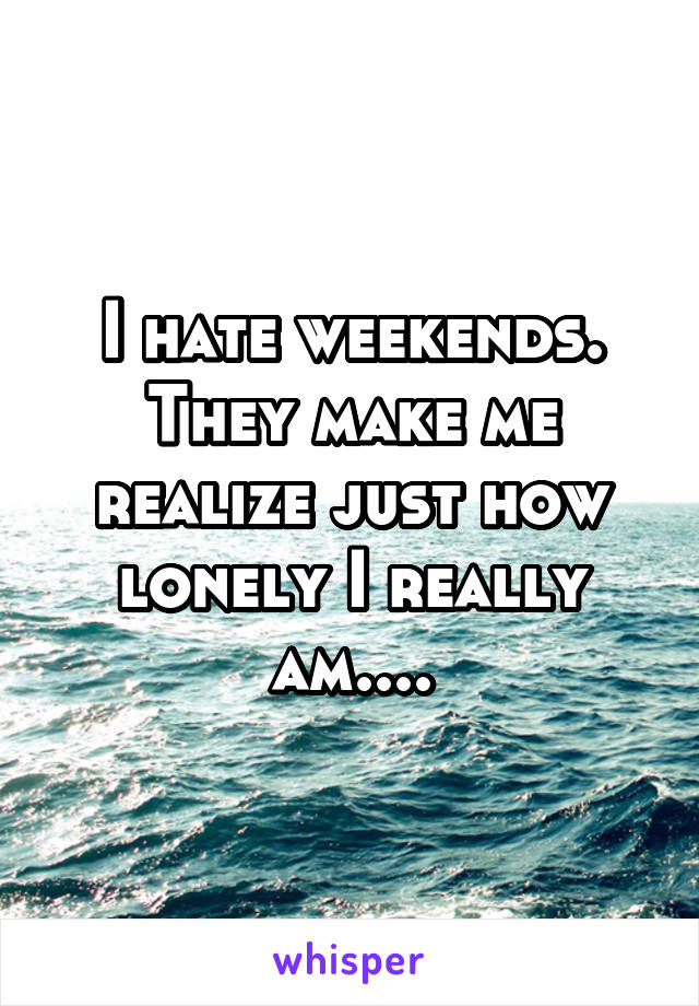 I hate weekends. They make me realize just how lonely I really am....