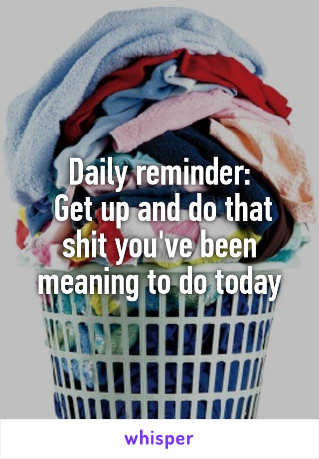Daily reminder:
 Get up and do that shit you've been meaning to do today