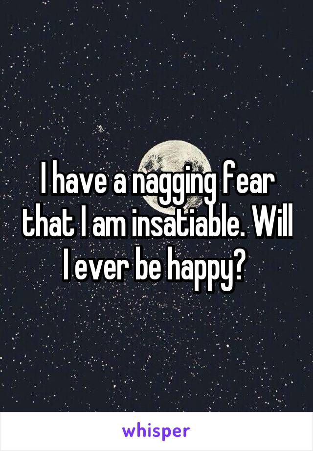 I have a nagging fear that I am insatiable. Will I ever be happy? 
