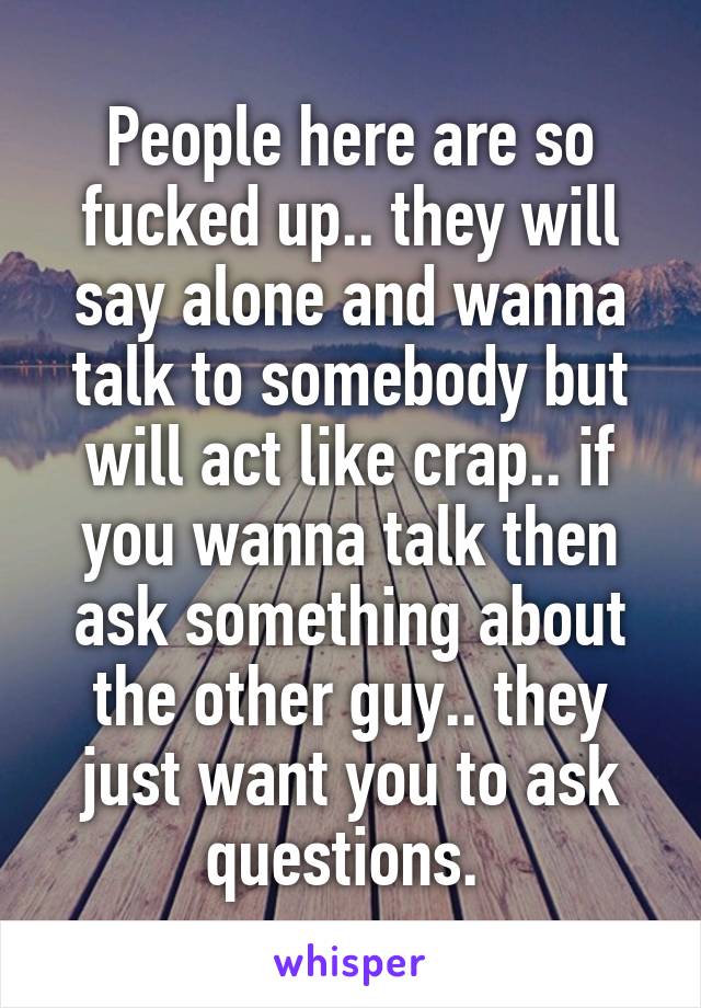 People here are so fucked up.. they will say alone and wanna talk to somebody but will act like crap.. if you wanna talk then ask something about the other guy.. they just want you to ask questions. 
