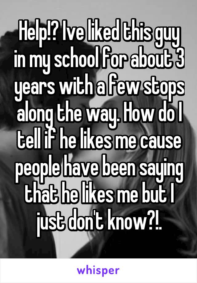 Help!? Ive liked this guy in my school for about 3 years with a few stops along the way. How do I tell if he likes me cause people have been saying that he likes me but I just don't know?!.
