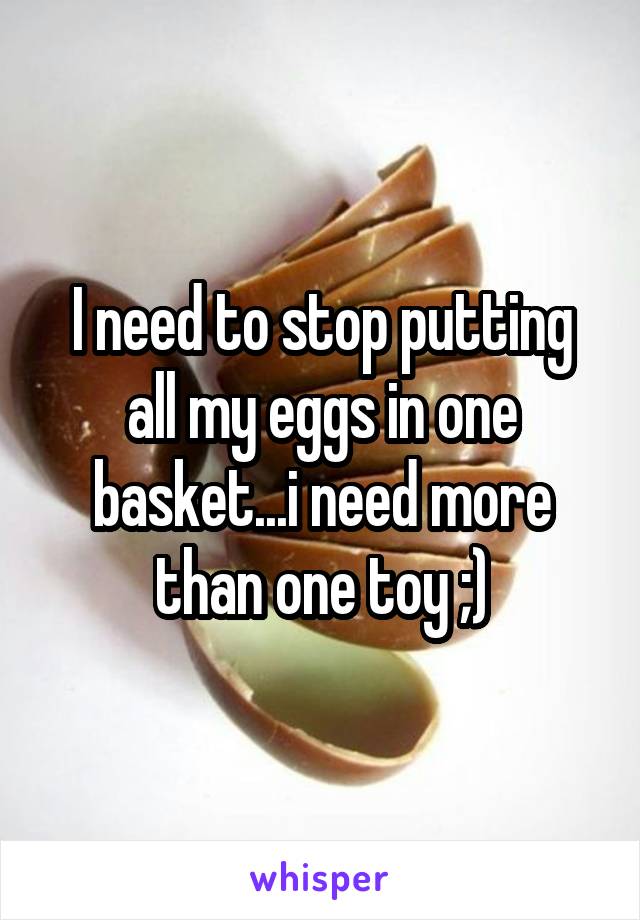 I need to stop putting all my eggs in one basket...i need more than one toy ;)