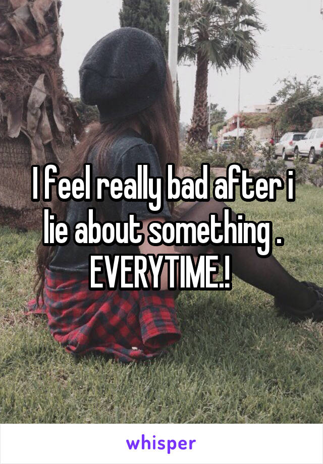 I feel really bad after i lie about something . EVERYTIME.! 