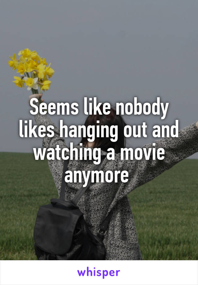 Seems like nobody likes hanging out and watching a movie anymore 