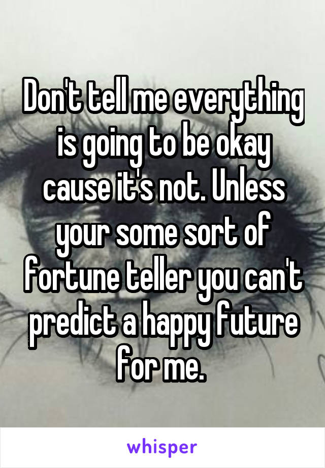 Don't tell me everything is going to be okay cause it's not. Unless your some sort of fortune teller you can't predict a happy future for me. 