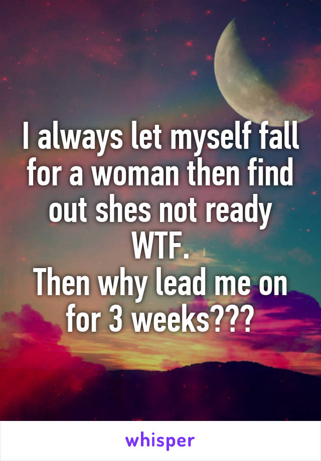 I always let myself fall for a woman then find out shes not ready WTF.
Then why lead me on for 3 weeks???