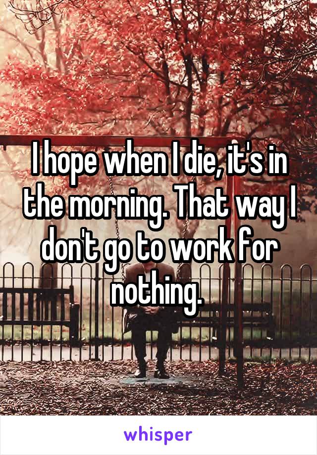 I hope when I die, it's in the morning. That way I don't go to work for nothing. 