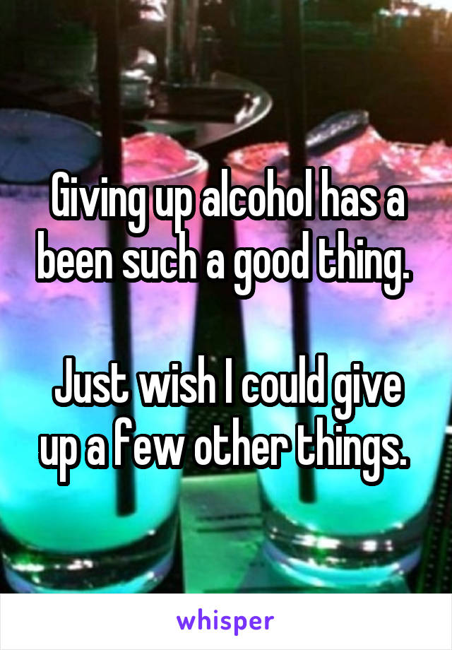 Giving up alcohol has a been such a good thing. 

Just wish I could give up a few other things. 
