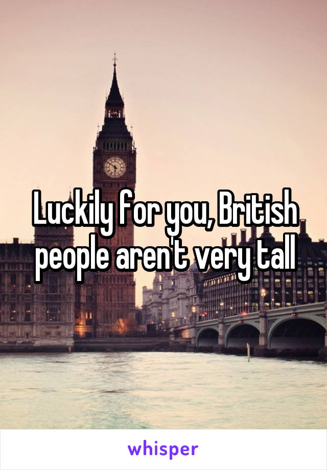 Luckily for you, British people aren't very tall