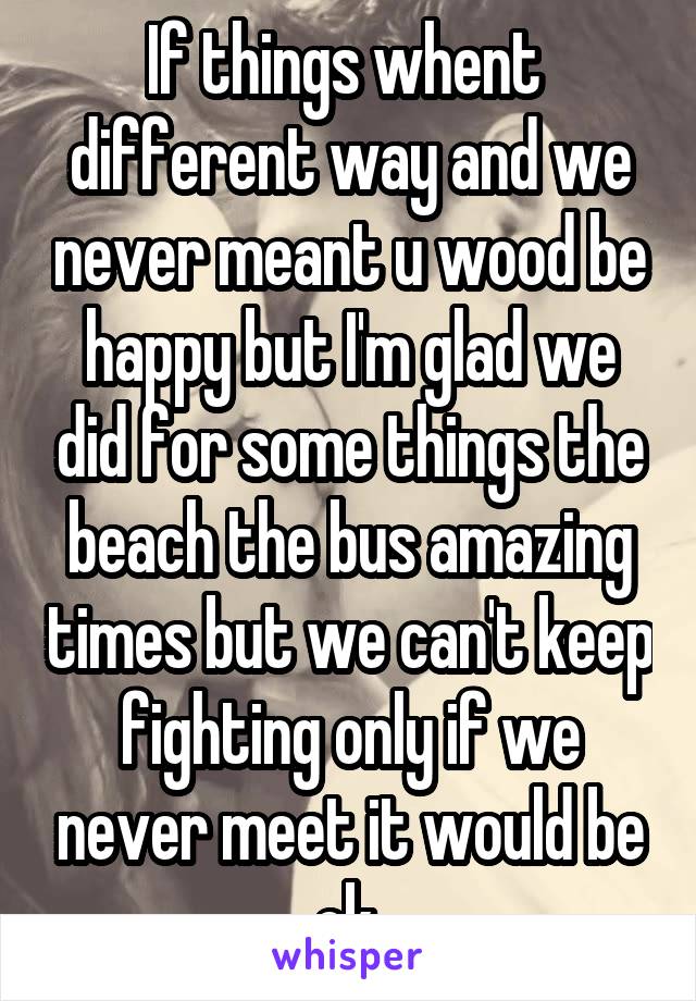 If things whent  different way and we never meant u wood be happy but I'm glad we did for some things the beach the bus amazing times but we can't keep fighting only if we never meet it would be ok 