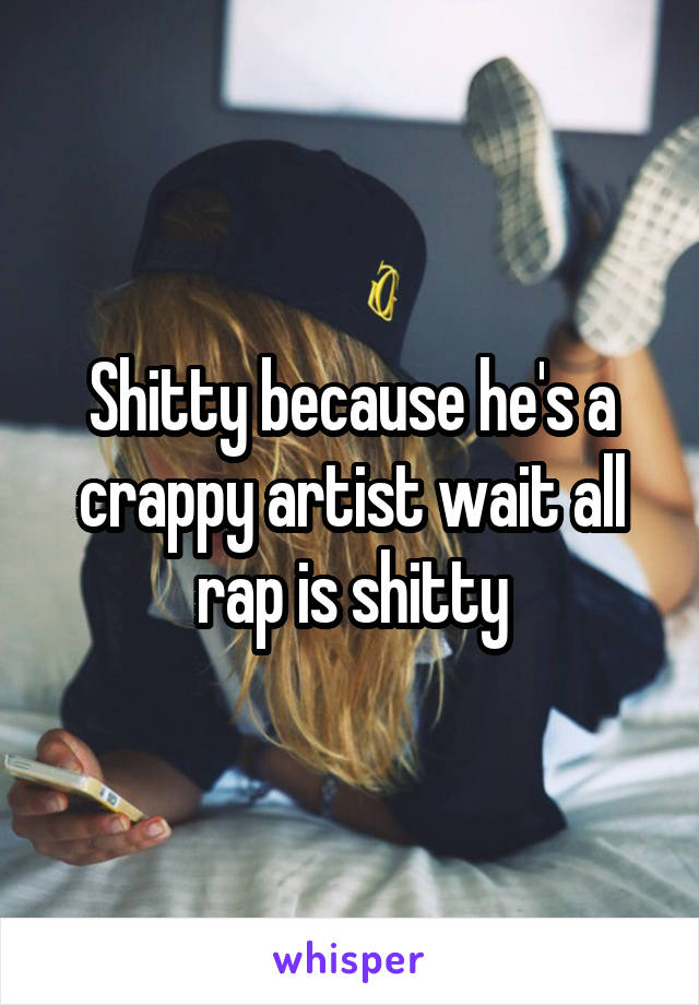 Shitty because he's a crappy artist wait all rap is shitty