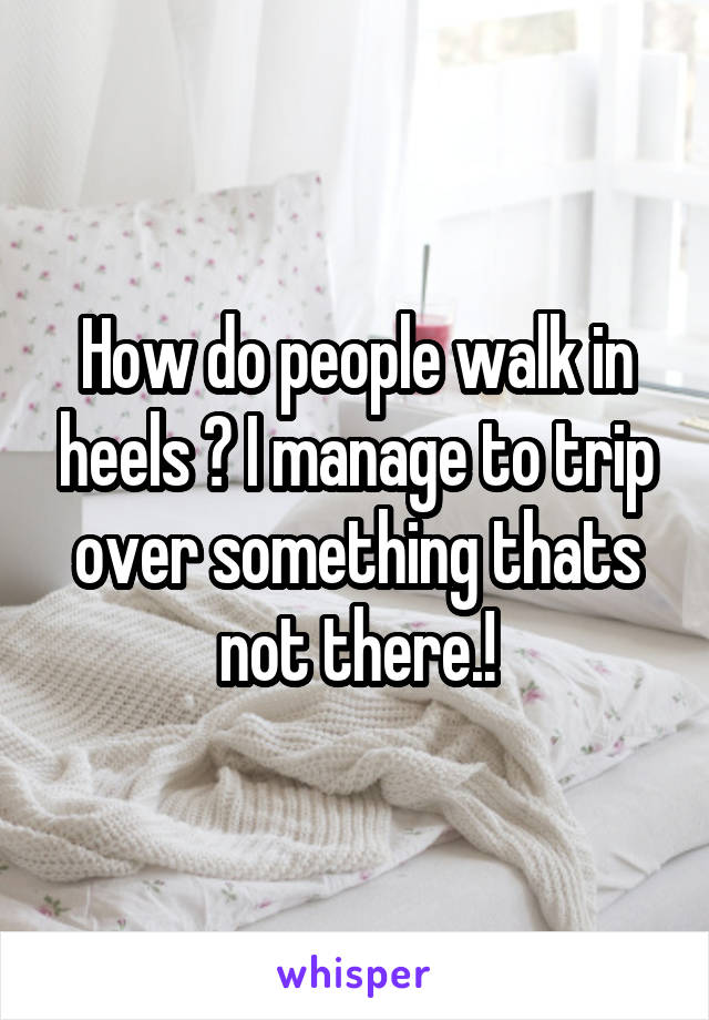 How do people walk in heels ? I manage to trip over something thats not there.!