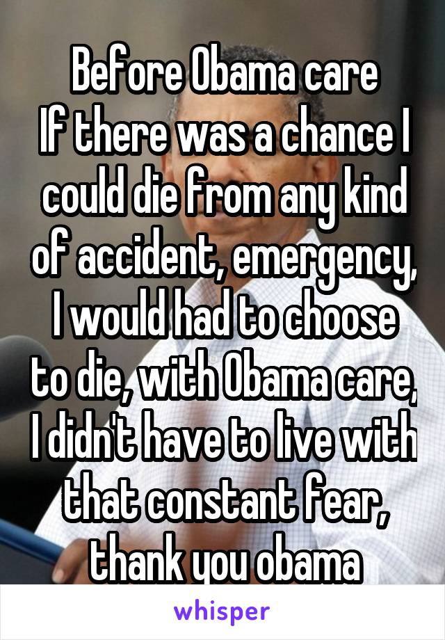 Before Obama care
If there was a chance I could die from any kind of accident, emergency, I would had to choose to die, with Obama care, I didn't have to live with that constant fear, thank you obama